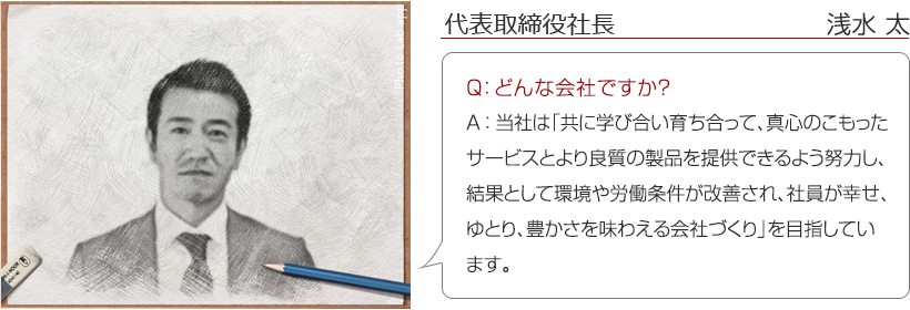 代表取締役社長　浅水 太 ： Q：どんな会社ですか？　A：当社は「共に学び合い育ち合って、真心のこもったサービスとより良質の製品を提供できるよう努力し、結果として環境や労働条件が改善され、社員が幸せ、ゆとり、豊かさを味わえる会社づくり」を目指しています。