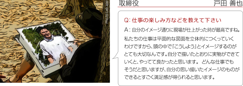 執行役員業務統括責任者 善也 ： Q：仕事の楽しみ方などを教えて下さい。　A：自分のイメージ通りに現場が仕上がった時ですね。私たちの仕事は平面的な図面を立体的につくっていくわけですから、頭の中で『こうしよう』とイメージするのがとても大切なんです。自分で描いたとおりに実物ができていくと、やってて良かったと思います。どんな仕事でもそうだと思いますが、自分の思い描いたイメージのものができるとすごく満足感が得られると思います。