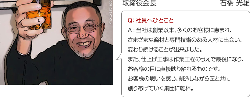 取締役会長　石橋 光雄 ： Q：社員へひとこと　A：当社は創業以来、多くのお客様に恵まれ、さまざまな商材と専門技術のある人材に出会い、変わり続けることが出来ました。
また、仕上げ工事は作業工程のうえで最後になり、お客様の目に直接映り触れるものです。お客様の思いを感じ、創造しながら匠と共に創りあげていく集団に乾杯。